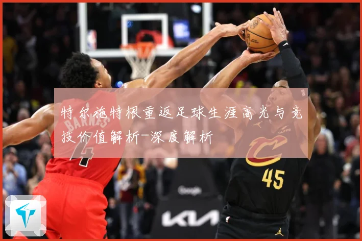 特尔施特根重返足球生涯高光与竞技价值解析-深度解析
