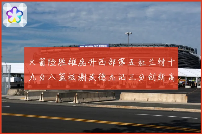火箭险胜雄鹿升西部第五杜兰特十九分八篮板谢泼德九记三分创新高赛场复盘-深度解析