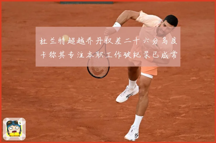 杜兰特超越乔丹仅差二十六分乌度卡称其专注本职工作破纪录已成常赛场复盘-深度解析