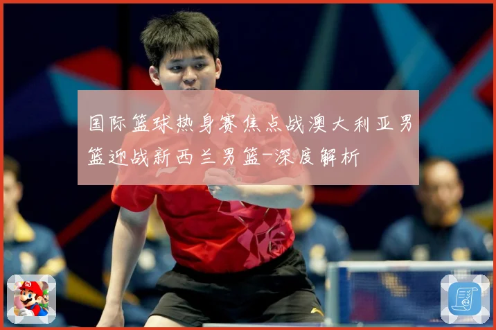 国际篮球热身赛焦点战澳大利亚男篮迎战新西兰男篮-深度解析