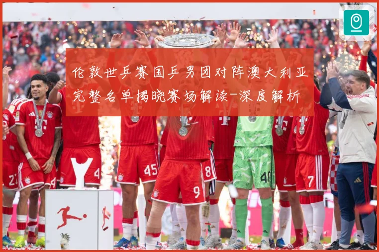 伦敦世乒赛国乒男团对阵澳大利亚完整名单揭晓赛场解读-深度解析