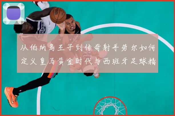 从伯纳乌王子到传奇射手劳尔如何定义皇马黄金时代与西班牙足球精数据研判-深度解析