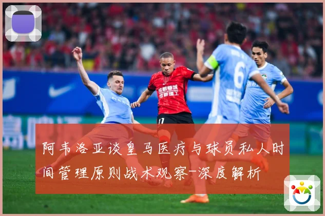 阿韦洛亚谈皇马医疗与球员私人时间管理原则战术观察-深度解析