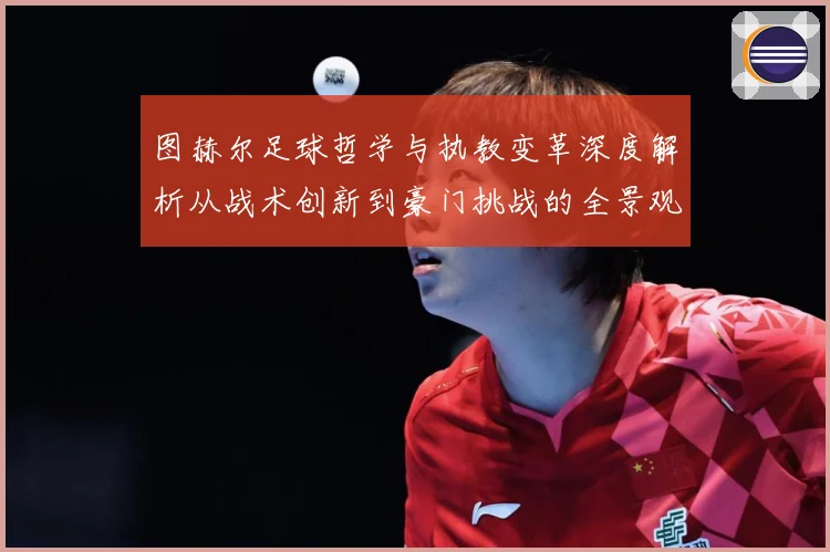图赫尔足球哲学与执教变革深度解析从战术创新到豪门挑战的全景观察-深度解析