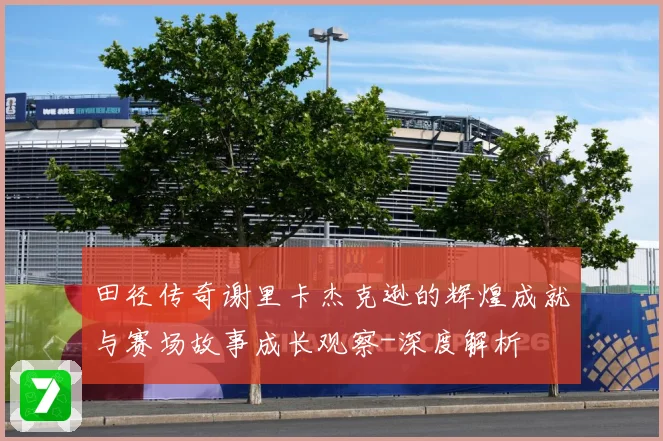 田径传奇谢里卡杰克逊的辉煌成就与赛场故事成长观察-深度解析