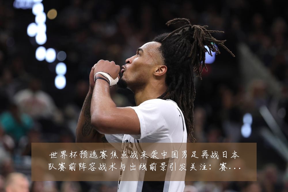 世界杯预选赛焦点战来袭中国男足再战日本队赛前阵容战术与出线前景引发关注：赛事焦点深度解读与最新形势分析
