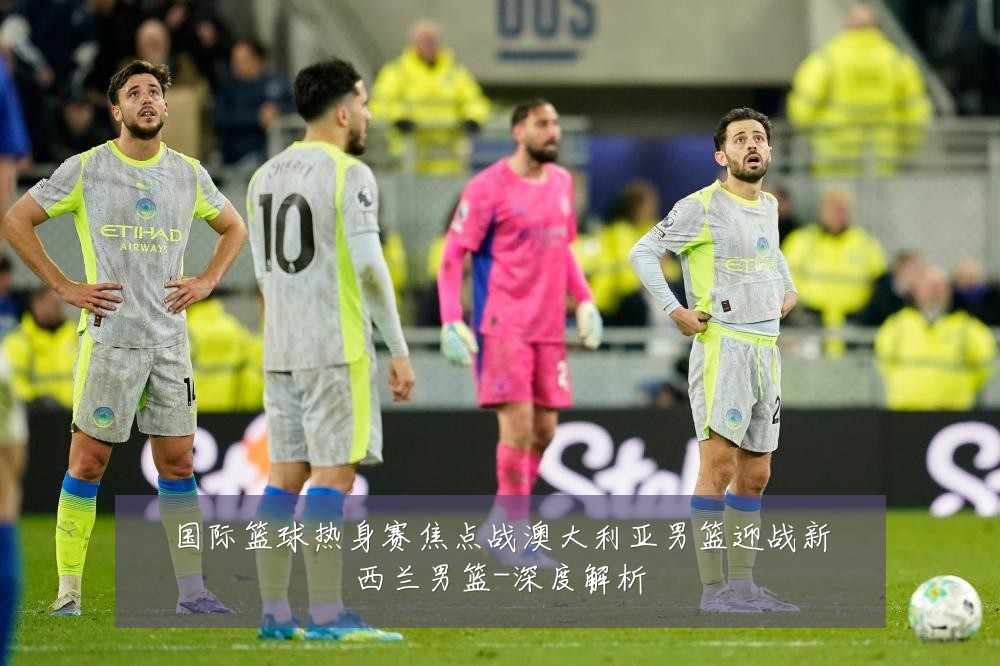 国际篮球热身赛焦点战澳大利亚男篮迎战新西兰男篮-深度解析