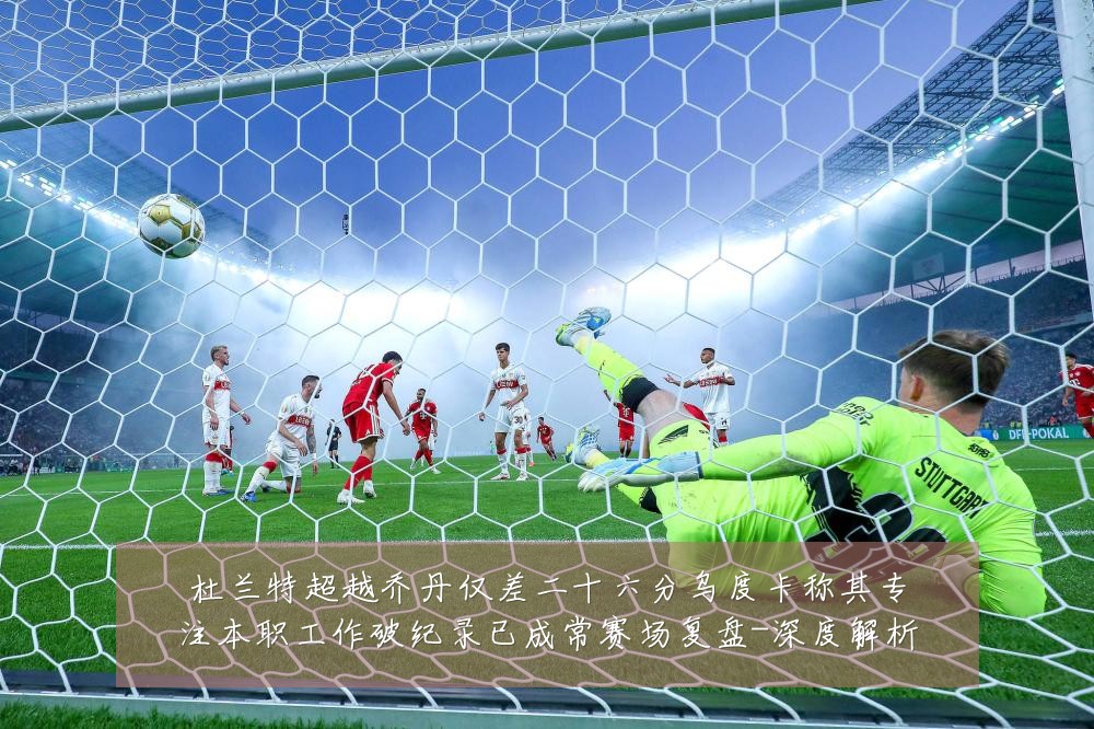 杜兰特超越乔丹仅差二十六分乌度卡称其专注本职工作破纪录已成常赛场复盘-深度解析